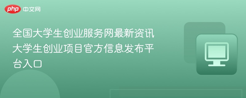 全国大学生创业服务网最新资讯 大学生创业项目官方信息发布平台入口