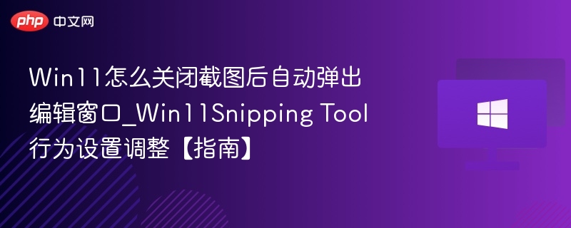 Win11怎么关闭截图后自动弹出编辑窗口_Win11Snipping Tool行为设置调整【指南】