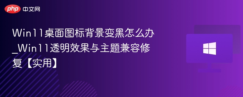 Win11桌面图标背景变黑怎么办_Win11透明效果与主题兼容修复【实用】