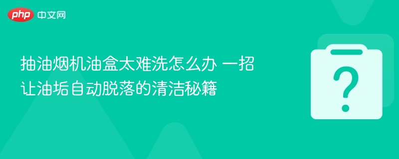 抽油烟机油盒太难洗怎么办 一招让油垢自动脱落的清洁秘籍