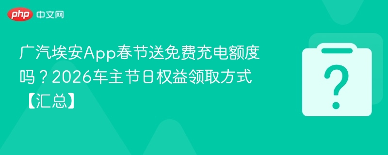 广汽埃安App春节送免费充电额度吗？2026车主节日权益领取方式【汇总】