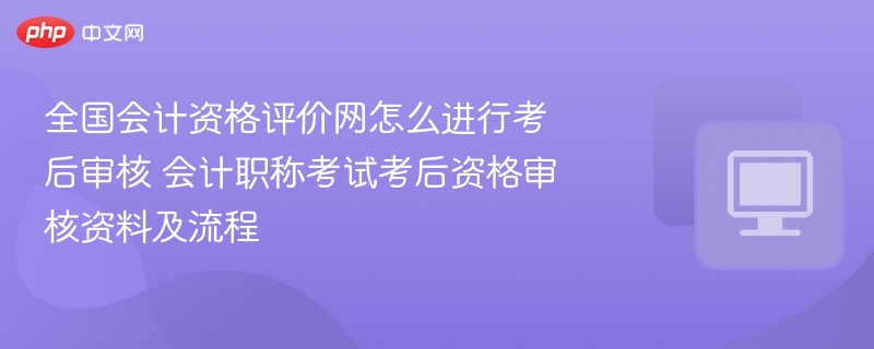 全国会计资格评价网怎么进行考后审核 会计职称考试考后资格审核资料及流程