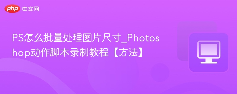 PS怎么批量处理图片尺寸_Photoshop动作脚本录制教程【方法】