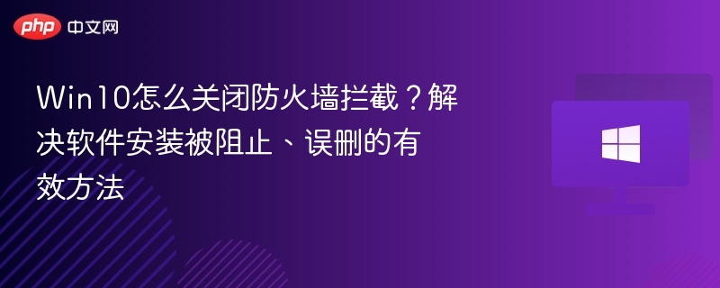 Win10怎么关闭防火墙拦截?解决软件安装被阻止、误删的有效方法