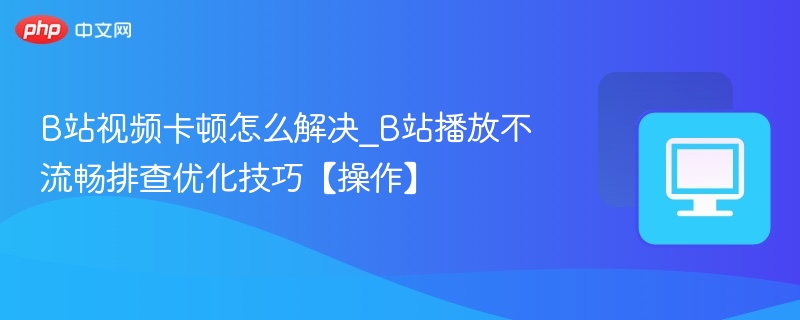 B站视频卡顿怎么解决_B站播放不流畅排查优化技巧【操作】