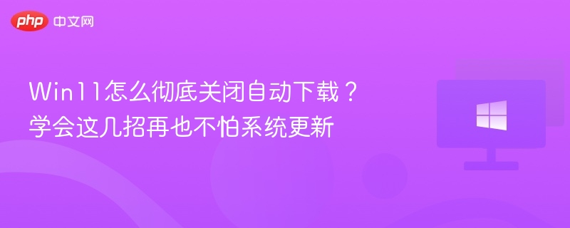 Win11怎么彻底关闭自动下载?学会这几招再也不怕系统更新