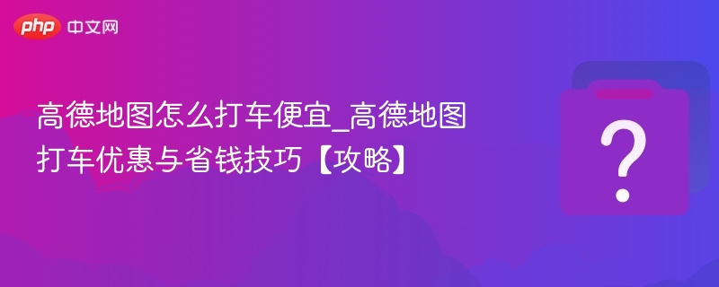 高德地图怎么打车便宜_高德地图打车优惠与省钱技巧【攻略】
