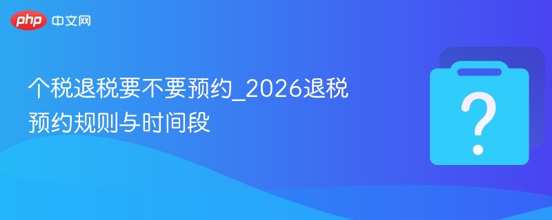 个税退税要不要预约_2026退税预约规则与时间段