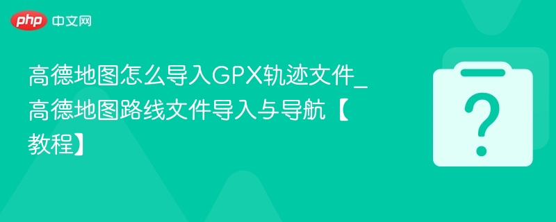 高德地图怎么导入GPX轨迹文件_高德地图路线文件导入与导航【教程】