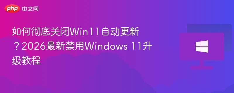 如何彻底关闭Win11自动更新？2026最新禁用Windows 11升级教程