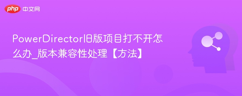PowerDirector旧版项目打不开怎么办_版本兼容性处理【方法】