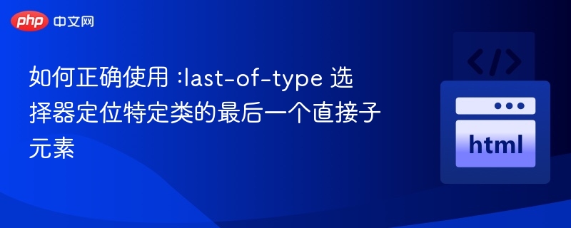 如何正确使用 :last-of-type 选择器定位特定类的最后一个直接子元素
