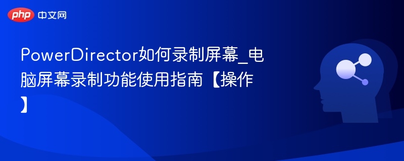 PowerDirector如何录制屏幕_电脑屏幕录制功能使用指南【操作】