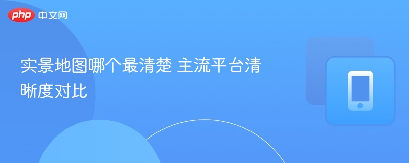 实景地图哪个最清楚 主流平台清晰度对比