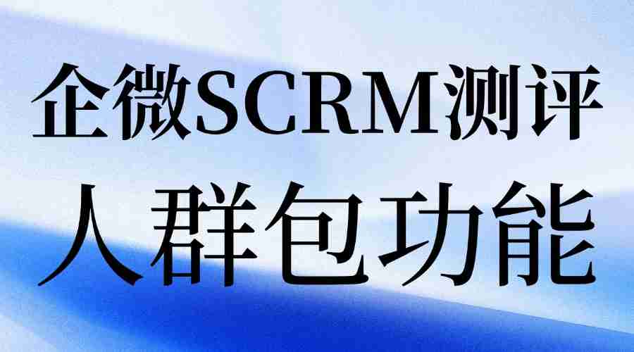 私域运营别瞎忙!实测7款企微SCRM,微伴人群包才是精准转化关键