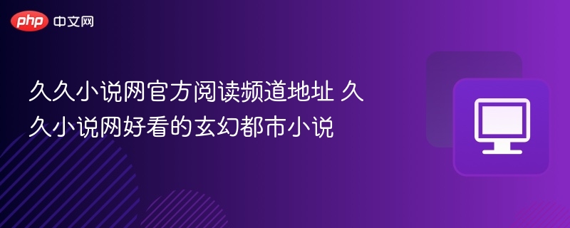 久久小说网官方阅读频道地址 久久小说网好看的玄幻都市小说