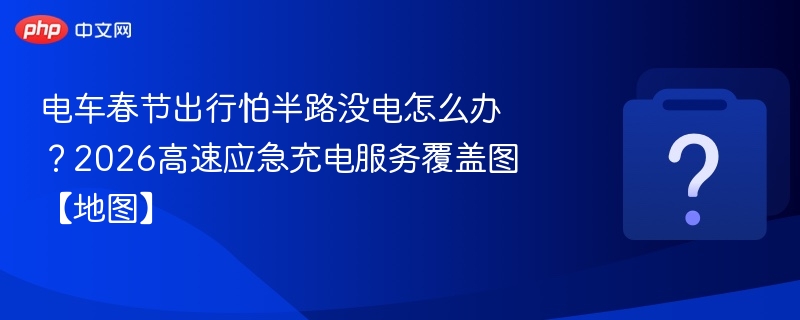 电车春节出行怕半路没电怎么办?2026高速应急充电服务覆盖图【地图】