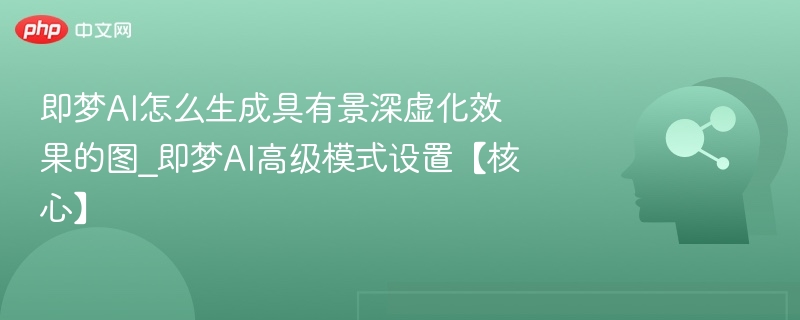 即梦AI怎么生成具有景深虚化效果的图_即梦AI高级模式设置【核心】