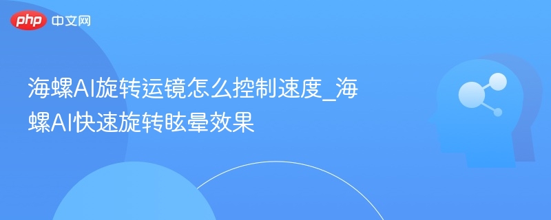 海螺AI旋转运镜怎么控制速度_海螺AI快速旋转眩晕效果