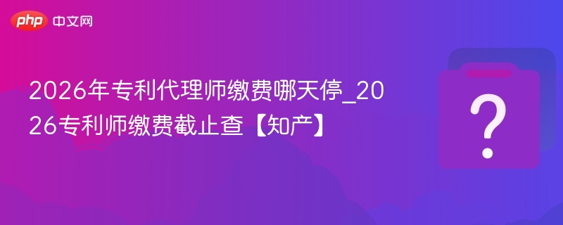 2026年专利代理师缴费哪天停_2026专利师缴费截止查【知产】