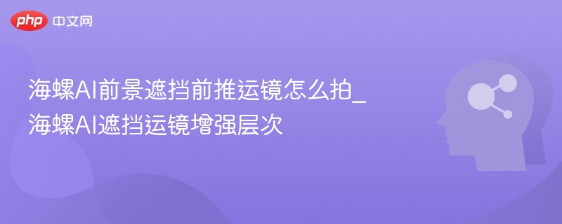 海螺AI前景遮挡前推运镜怎么拍_海螺AI遮挡运镜增强层次