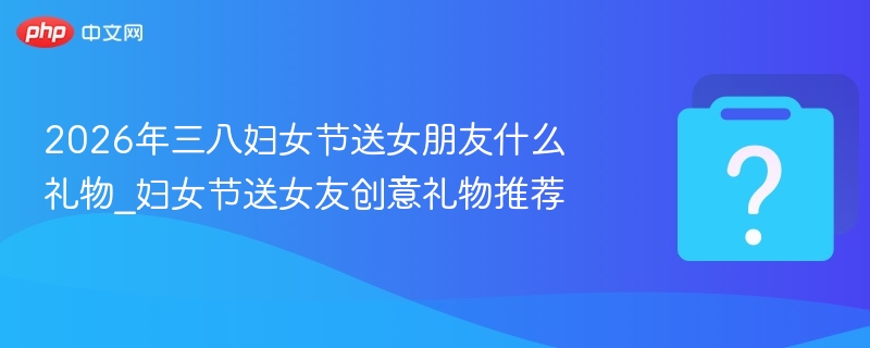 2026年三八妇女节送女朋友什么礼物_妇女节送女友创意礼物推荐