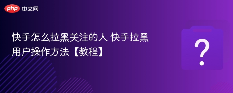 快手怎么拉黑关注的人 快手拉黑用户操作方法【教程】
