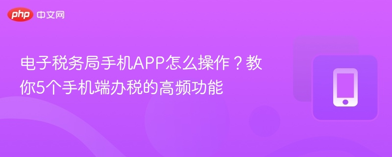 电子税务局手机APP怎么操作?教你5个手机端办税的高频功能