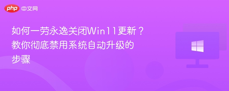 如何一劳永逸关闭Win11更新?教你彻底禁用系统自动升级的步骤
