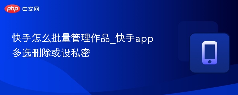 快手怎么批量管理作品_快手app多选删除或设私密