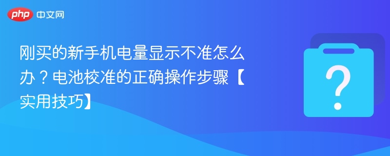 刚买的新手机电量显示不准怎么办?电池校准的正确操作步骤【实用技巧】