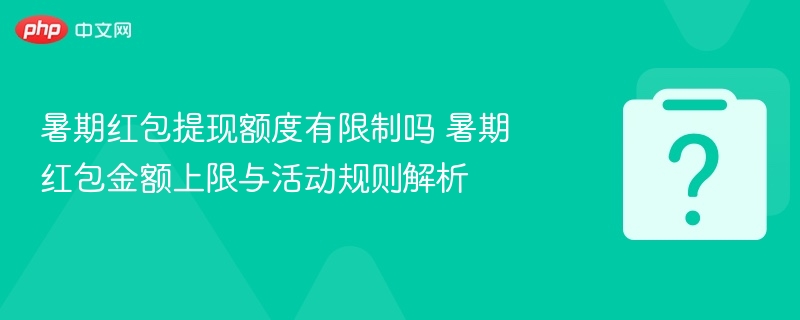 暑期红包提现额度有限制吗 暑期红包金额上限与活动规则解析