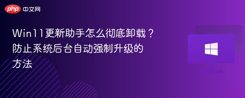 Win11更新助手怎么彻底卸载?防止系统后台自动强制升级的方法