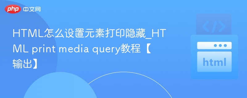 HTML怎么设置元素打印隐藏_HTML print media query教程【输出】