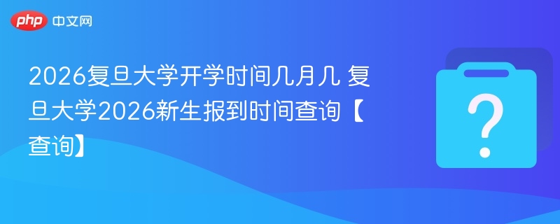 2026复旦大学开学时间几月几 复旦大学2026新生报到时间查询【查询】
