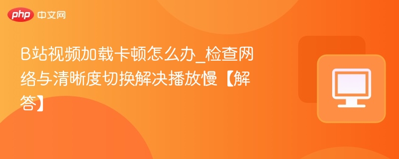 B站视频加载卡顿怎么办_检查网络与清晰度切换解决播放慢【解答】