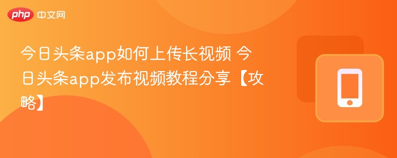 今日头条app如何上传长视频 今日头条app发布视频教程分享【攻略】