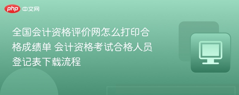 全国会计资格评价网怎么打印合格成绩单 会计资格考试合格人员登记表下载流程