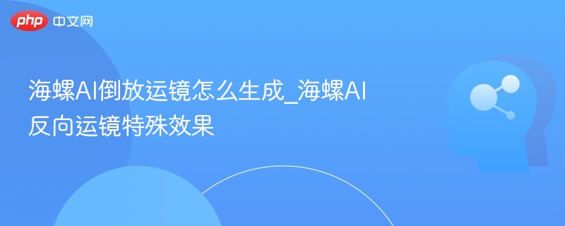 海螺AI倒放运镜怎么生成_海螺AI反向运镜特殊效果