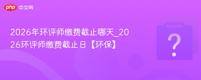2026年环评师缴费截止哪天_2026环评师缴费截止日【环保】
