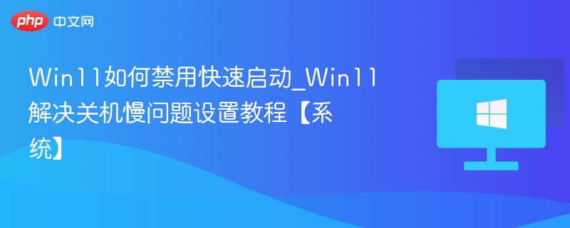 Win11如何禁用快速启动_Win11解决关机慢问题设置教程【系统】
