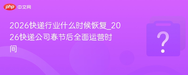 2026快递行业什么时候恢复_2026快递公司春节后全面运营时间