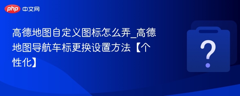 高德地图自定义图标怎么弄_高德地图导航车标更换设置方法【个性化】