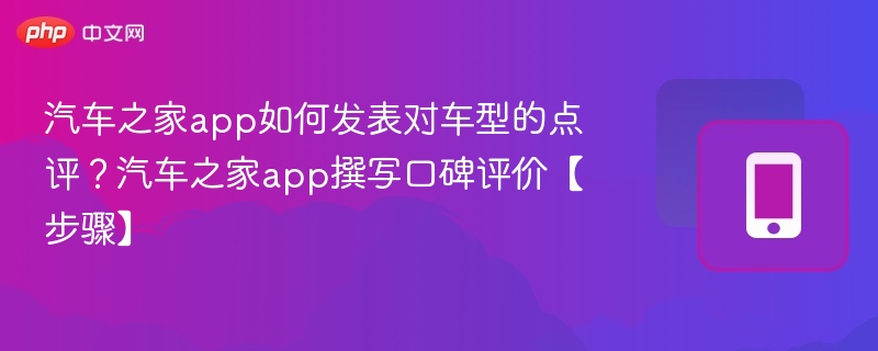 汽车之家app如何发表对车型的点评？汽车之家app撰写口碑评价【步骤】
