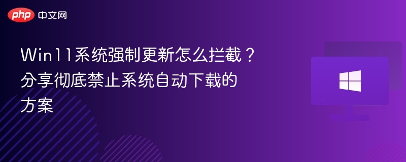 Win11系统强制更新怎么拦截？分享彻底禁止系统自动下载的方案