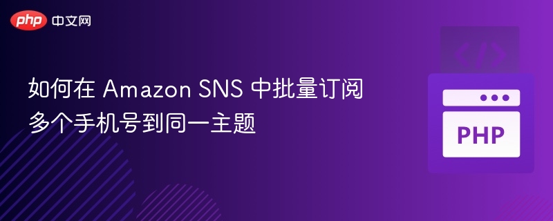 如何在 Amazon SNS 中批量订阅多个手机号到同一主题
