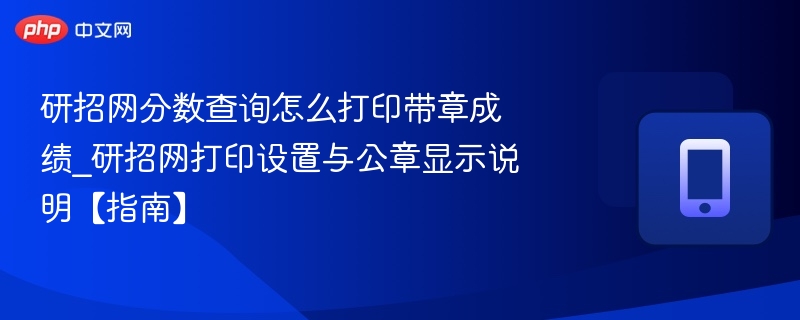 研招网分数查询怎么打印带章成绩_研招网打印设置与公章显示说明【指南】