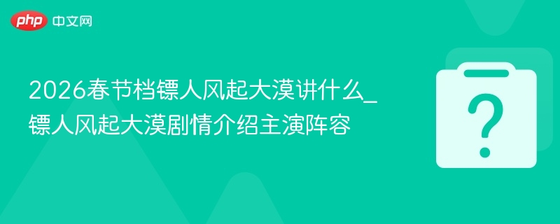 2026春节档镖人风起大漠讲什么_镖人风起大漠剧情介绍主演阵容