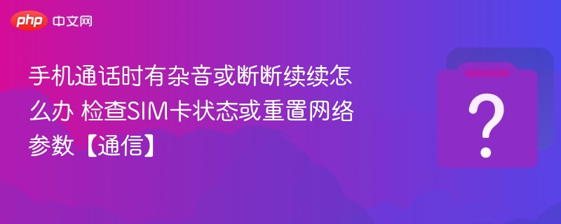 手机通话时有杂音或断断续续怎么办 检查SIM卡状态或重置网络参数【通信】
