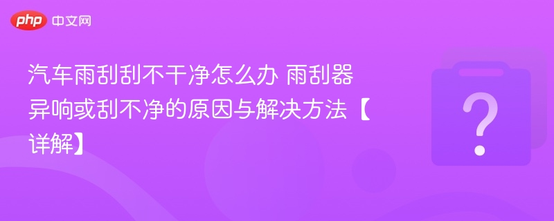 汽车雨刮刮不干净怎么办 雨刮器异响或刮不净的原因与解决方法【详解】
